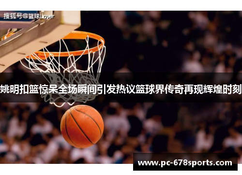 姚明扣篮惊呆全场瞬间引发热议篮球界传奇再现辉煌时刻
